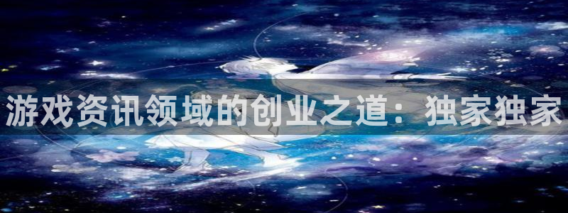 奇亿娱乐4招商：游戏资讯领域的创业之道：独家独家