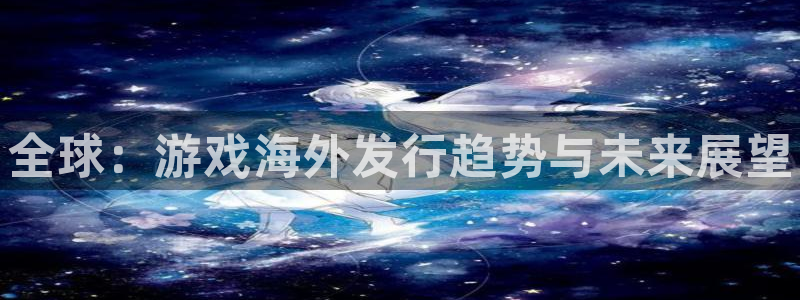 奇亿娱乐登陆：全球：游戏海外发行趋势与未来展望