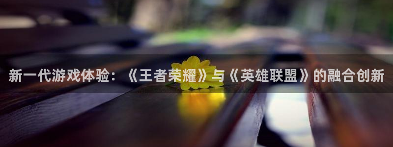 奇亿娱乐注册登录：新一代游戏体验：《王者荣耀》与《英雄联盟》